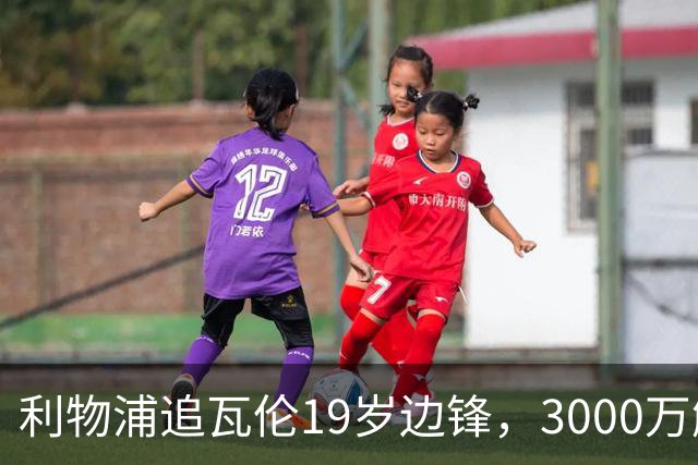 利物浦追瓦伦19岁边锋，3000万解约金与6000万续约拉锯