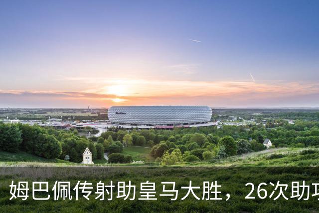 姆巴佩传射助皇马大胜，26次助攻平齐达内直逼本泽马纪录