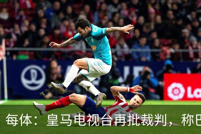 每体：皇马电视台再批裁判，称巴萨多年受照顾