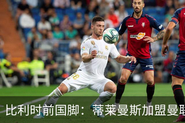 比利时前国脚：蒂莱曼斯加盟曼联很意外，但确实很难拒绝红魔