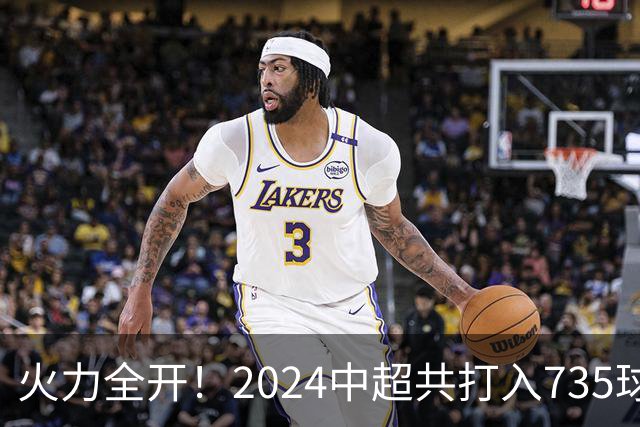 火力全开！2024中超共打入735球 高出上赛季83球