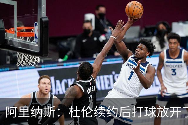 阿里纳斯：杜伦续约后打球放开了 上赛季季后赛失常是因合同压力