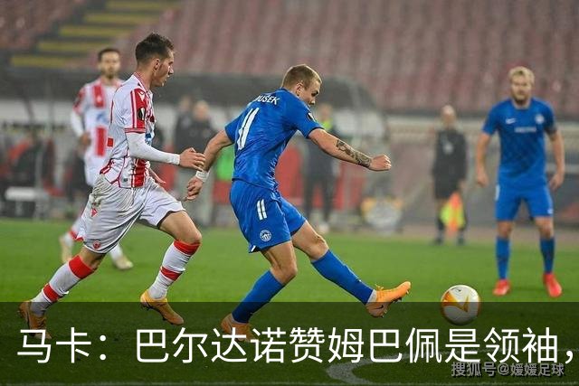 马卡：巴尔达诺赞姆巴佩是领袖，洛佩斯称皇马无维尼修斯更强